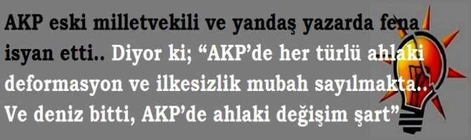 AKP eski milletvekili ve yandaş yazarda fena isyan etti.. Diyor ki; “AKP’de her türlü ahlaki deformasyon ve ilkesizlik mubah sayılmakta.. Ve deniz bitti, AKP’de ahlaki değişim şart”