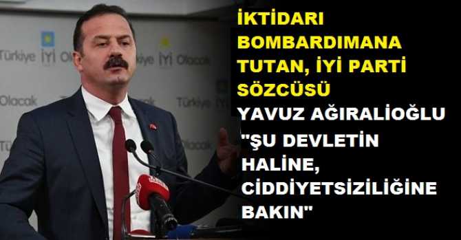 Hükumeti bombardımana tutan İYİ Parti Sözcüsü Yavuz Ağıralioğlu : 