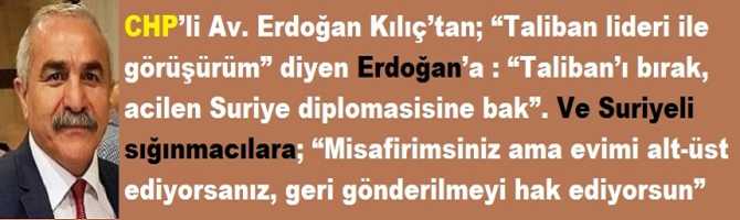 CHP’li Av. Erdoğan Kılıç’tan; “Taliban lideri ile görüşürüm” diyen Erdoğan’a : “Taliban’ı bırak, acilen Suriye diplomasisine bak”. Ve Suriyeli sığınmacılara; “Misafirimsiniz ama evimi alt-üst ediyorsanız, geri gönderilmeyi hak ediyorsun”