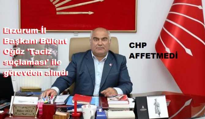 CHP, TACİZCİLERİ,  TECAVÜZCÜLERİ AFFETMİYOR ... Erzurum İl Başkanı Bülent Oğuz 'Taciz suçlaması' ile görevden alındı